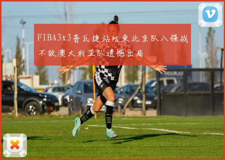 FIBA3x3普瓦捷站结束北京队八强战不敌澳大利亚队遗憾出局