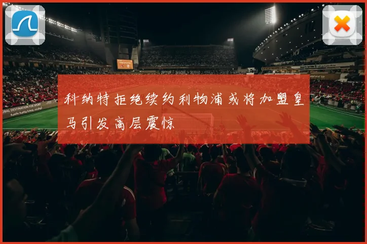 科纳特拒绝续约利物浦或将加盟皇马引发高层震惊