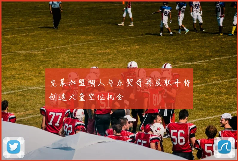 克莱加盟湖人与东契奇再度联手将创造大量空位机会
