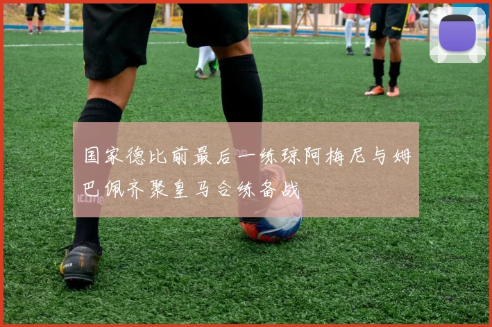 国家德比前最后一练琼阿梅尼与姆巴佩齐聚皇马合练备战