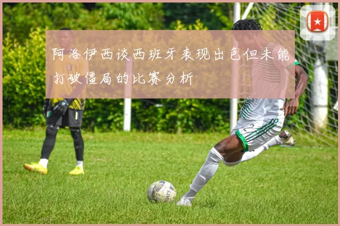 阿洛伊西谈西班牙表现出色但未能打破僵局的比赛分析