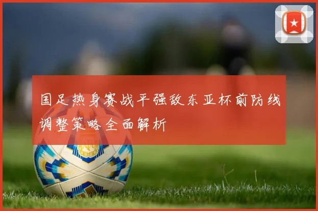 国足热身赛战平强敌东亚杯前防线调整策略全面解析