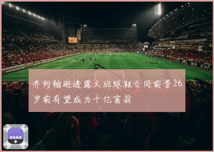 乔约翰逊透露文班球鞋合同前景26岁前有望成为十亿富翁