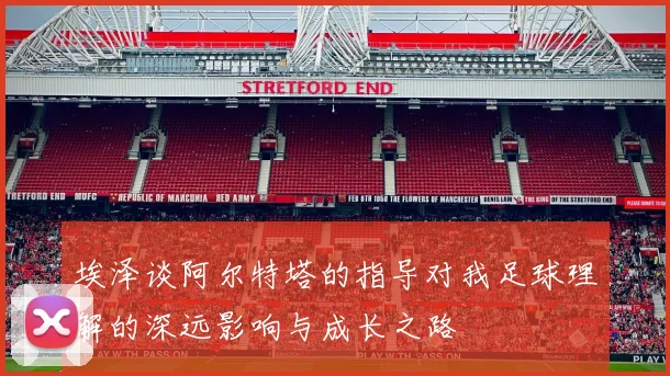 埃泽谈阿尔特塔的指导对我足球理解的深远影响与成长之路