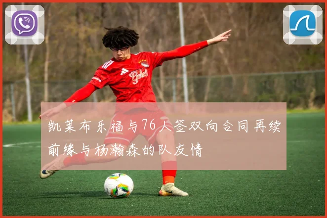 凯莱布乐福与76人签双向合同再续前缘与杨瀚森的队友情