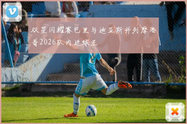 双星闪耀赛巴里与迪亚斯并列摩洛哥2026队内进球王