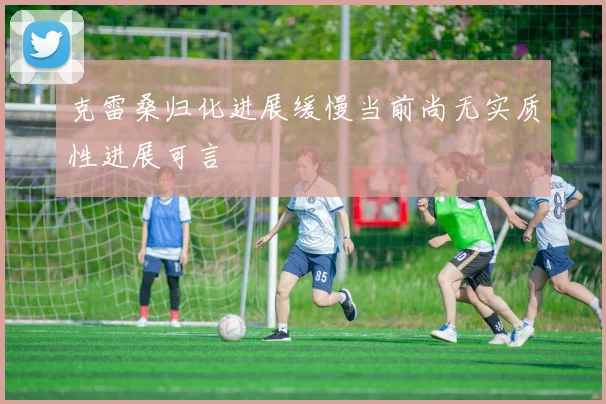 克雷桑归化进展缓慢当前尚无实质性进展可言