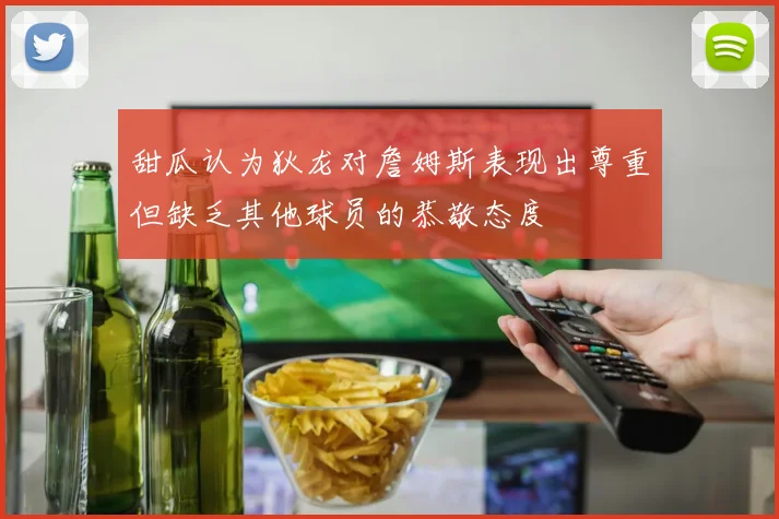 甜瓜认为狄龙对詹姆斯表现出尊重但缺乏其他球员的恭敬态度