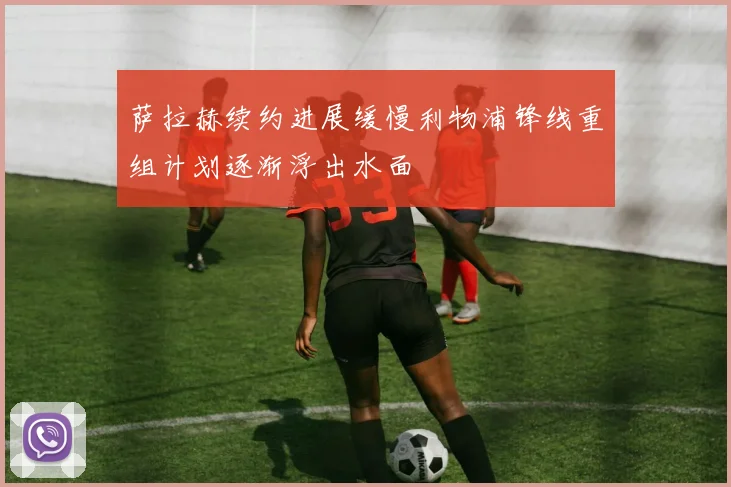 萨拉赫续约进展缓慢利物浦锋线重组计划逐渐浮出水面