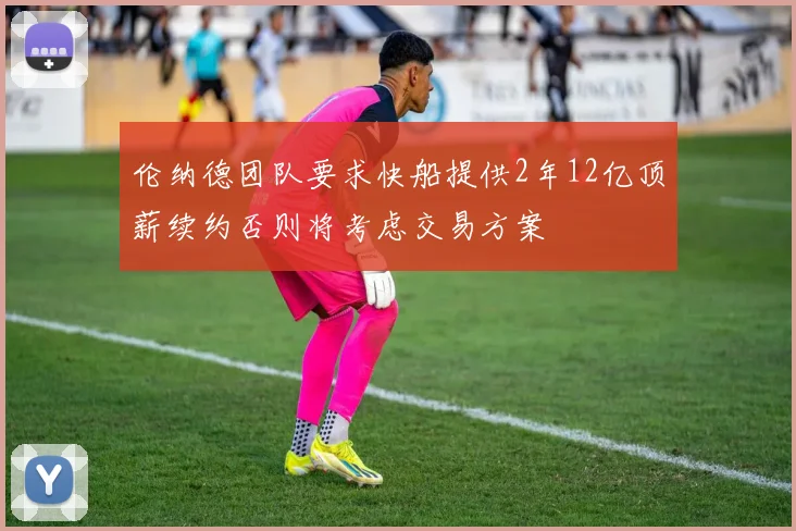 伦纳德团队要求快船提供2年12亿顶薪续约否则将考虑交易方案