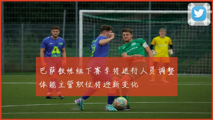 巴萨教练组下赛季将进行人员调整体能主管职位将迎新变化