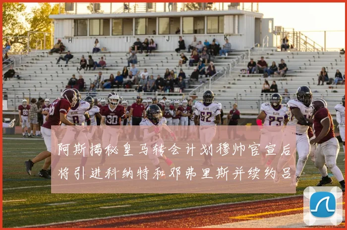 阿斯揭秘皇马转会计划穆帅官宣后将引进科纳特和邓弗里斯并续约吕迪格