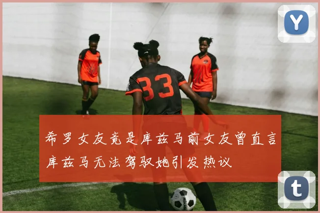 希罗女友竟是库兹马前女友曾直言库兹马无法驾驭她引发热议