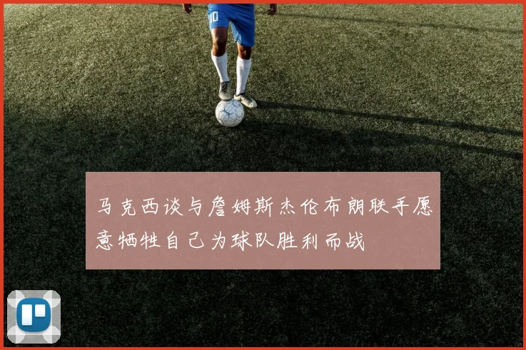 马克西谈与詹姆斯杰伦布朗联手愿意牺牲自己为球队胜利而战