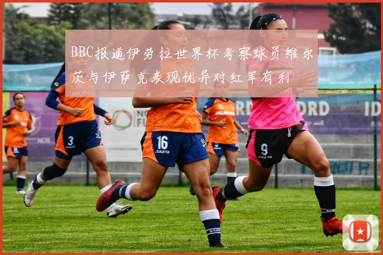 BBC报道伊劳拉世界杯考察球员维尔茨与伊萨克表现优异对红军有利