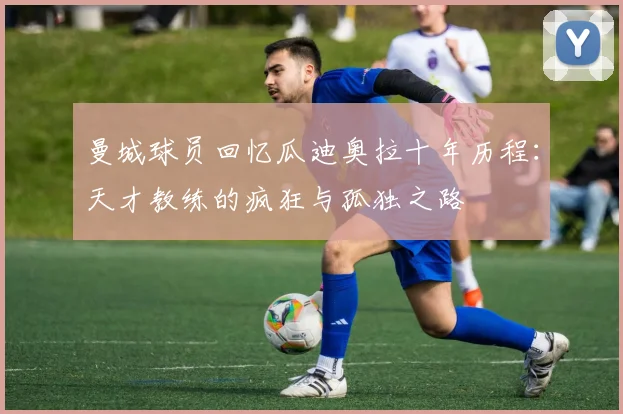 曼城球员回忆瓜迪奥拉十年历程：天才教练的疯狂与孤独之路