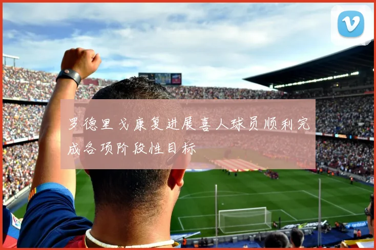 罗德里戈康复进展喜人球员顺利完成各项阶段性目标