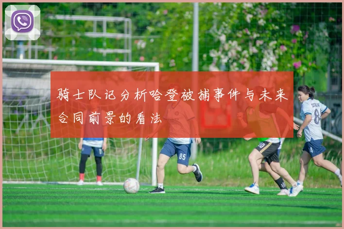 骑士队记分析哈登被捕事件与未来合同前景的看法