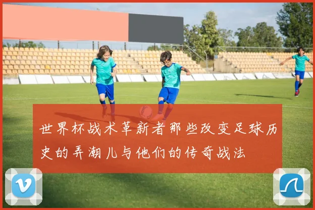 世界杯战术革新者那些改变足球历史的弄潮儿与他们的传奇战法