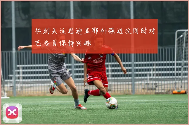 热刺关注恩迪亚耶补强进攻同时对巴洛贡保持兴趣