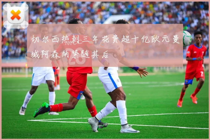 切尔西热刺三年花费超十亿欧元曼城阿森纳紧随其后