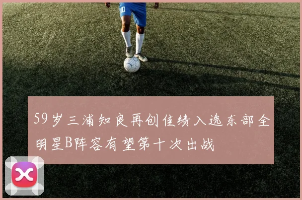 59岁三浦知良再创佳绩入选东部全明星B阵容有望第十次出战