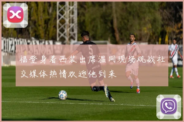 福登身着西装出席温网现场观战社交媒体热情欢迎他到来