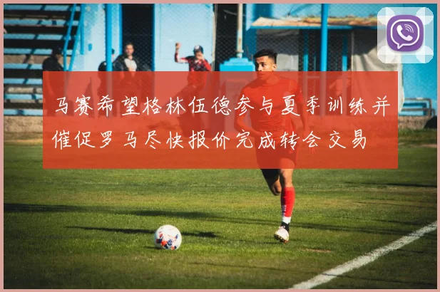 马赛希望格林伍德参与夏季训练并催促罗马尽快报价完成转会交易