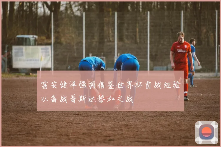 富安健洋强调借鉴世界杯首战经验以备战哥斯达黎加之战