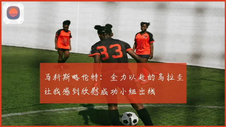 马科斯略伦特：全力以赴的乌拉圭让我感到欣慰成功小组出线