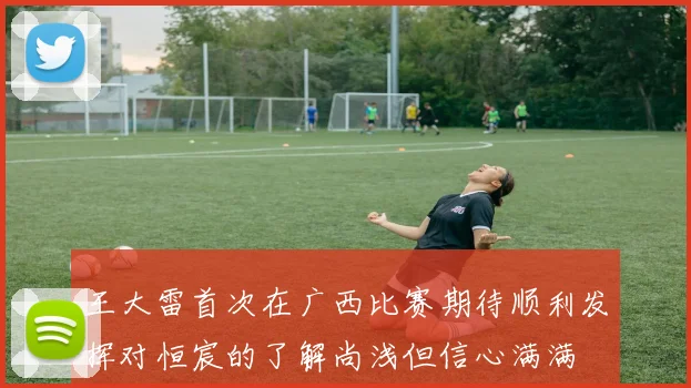 王大雷首次在广西比赛期待顺利发挥对恒宸的了解尚浅但信心满满