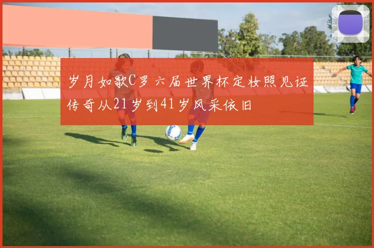 岁月如歌C罗六届世界杯定妆照见证传奇从21岁到41岁风采依旧
