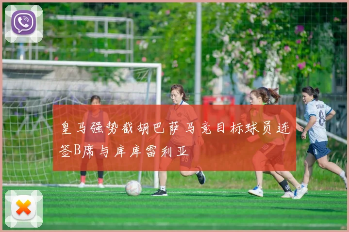 皇马强势截胡巴萨马竞目标球员连签B席与库库雷利亚