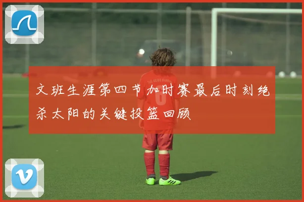 文班生涯第四节加时赛最后时刻绝杀太阳的关键投篮回顾