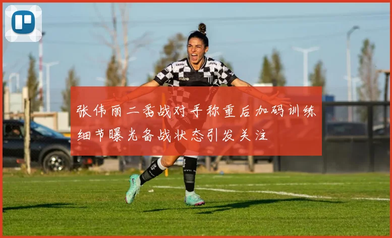 张伟丽二番战对手称重后加码训练细节曝光备战状态引发关注
