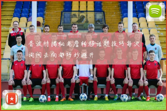 香波特揭秘老詹转移话题技巧每次询问去向都巧妙避开