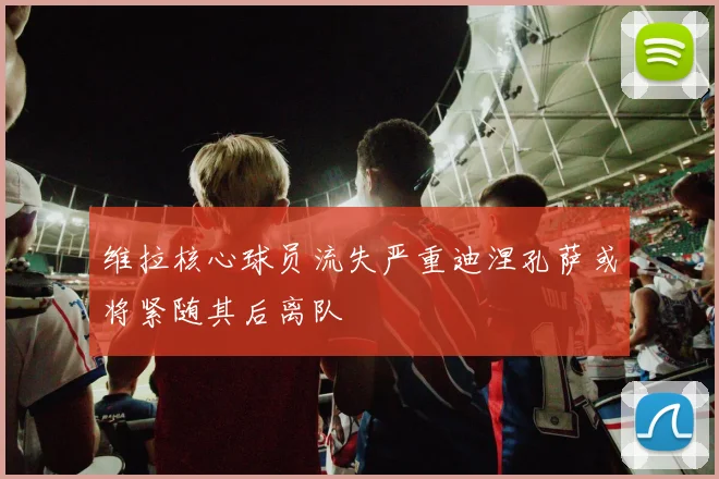 维拉核心球员流失严重迪涅孔萨或将紧随其后离队