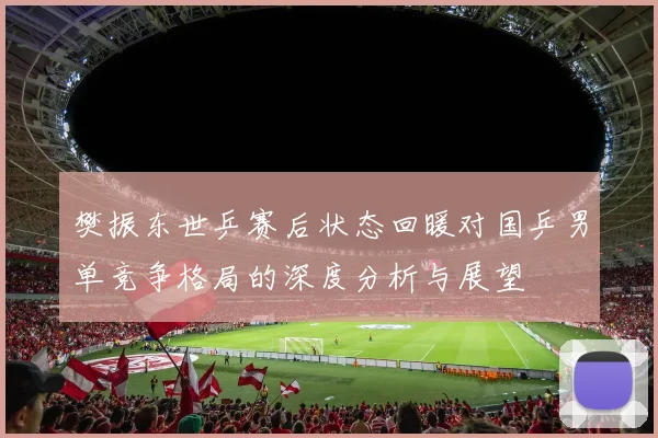 樊振东世乒赛后状态回暖对国乒男单竞争格局的深度分析与展望