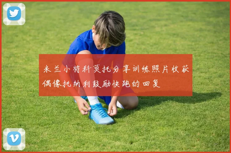 米兰小将科莫托分享训练照片收获偶像托纳利鼓励快跑的回复