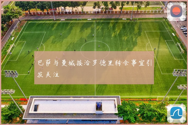 巴萨与曼城接洽罗德里转会事宜引发关注