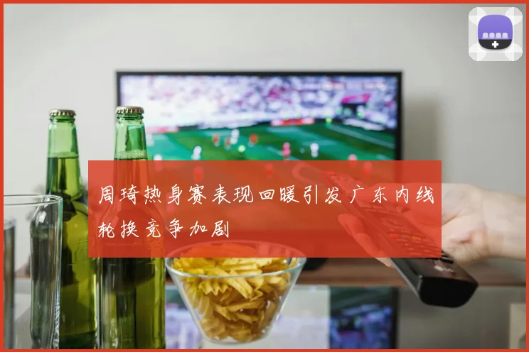 周琦热身赛表现回暖引发广东内线轮换竞争加剧